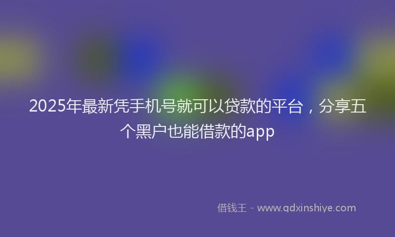 2025年最新凭手机号就可以贷款的平台，分享五个黑户也能借款的app