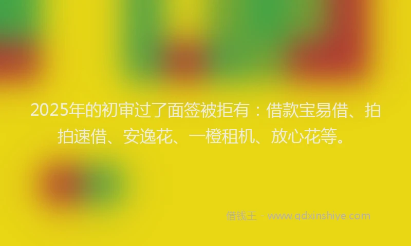 2025年的初审过了面签被拒有：借款宝易借、拍拍速借、安逸花、一橙租机、放心花等。