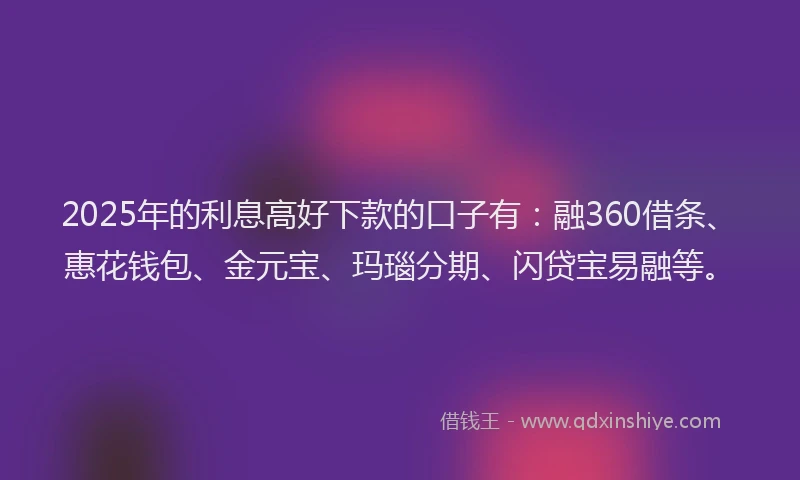 2025年的利息高好下款的口子有：融360借条、惠花钱包、金元宝、玛瑙分期、闪贷宝易融等。