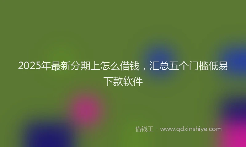 2025年最新分期上怎么借钱，汇总五个门槛低易下款软件