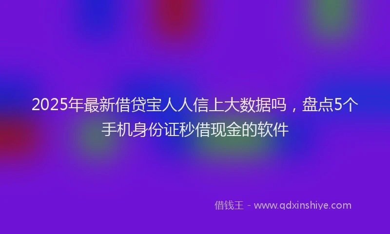 2025年最新借贷宝人人信上大数据吗，盘点5个手机身份证秒借现金的软件