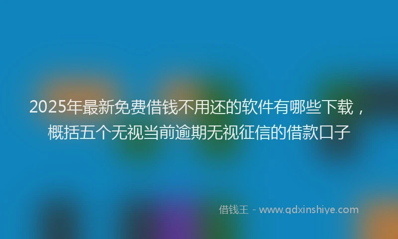 2025年最新免费借钱不用还的软件有哪些下载，概括五个无视当前逾期无视征信的借款口子