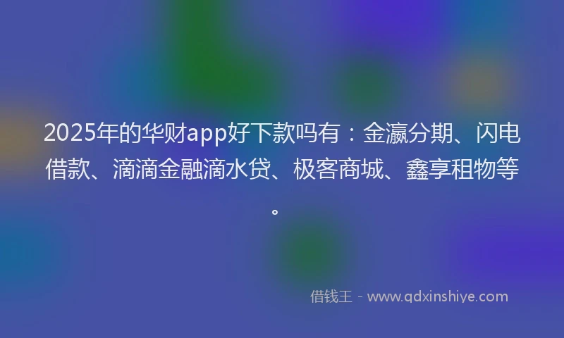 2025年的华财app好下款吗有：金瀛分期、闪电借款、滴滴金融滴水贷、极客商城、鑫享租物等。