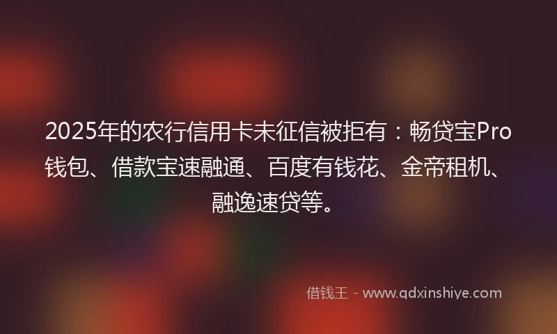 2025年的农行信用卡未征信被拒有：畅贷宝Pro钱包、借款宝速融通、百度有钱花、金帝租机、融逸速贷等。