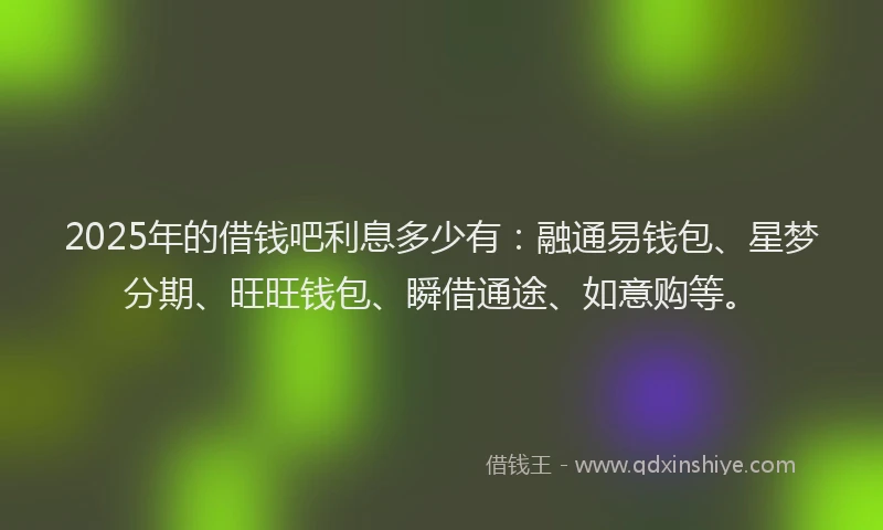 2025年的借钱吧利息多少有：融通易钱包、星梦分期、旺旺钱包、瞬借通途、如意购等。