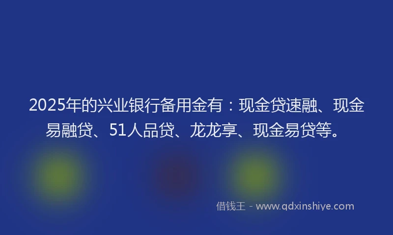 2025年的兴业银行备用金有：现金贷速融、现金易融贷、51人品贷、龙龙享、现金易贷等。