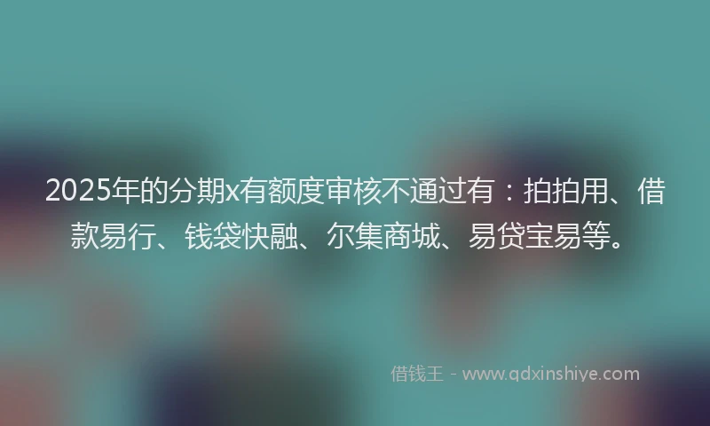2025年的分期x有额度审核不通过有：拍拍用、借款易行、钱袋快融、尔集商城、易贷宝易等。