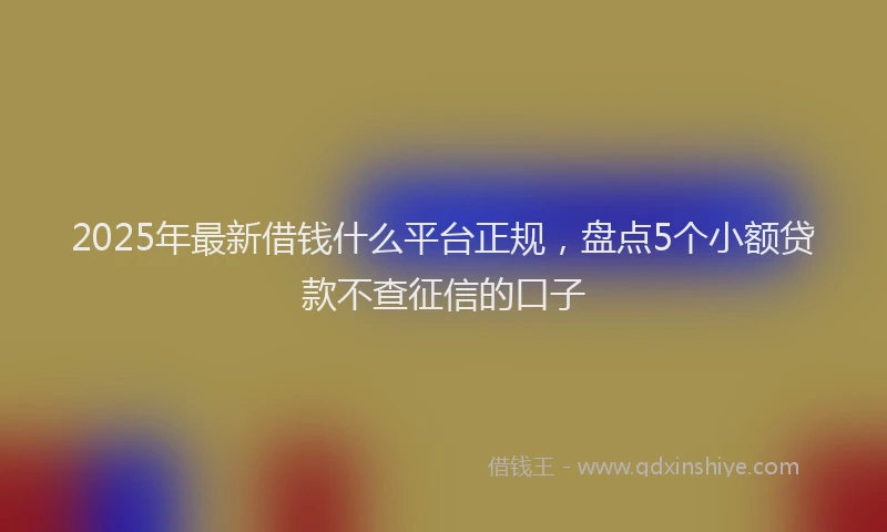 2025年最新借钱什么平台正规，盘点5个小额贷款不查征信的口子