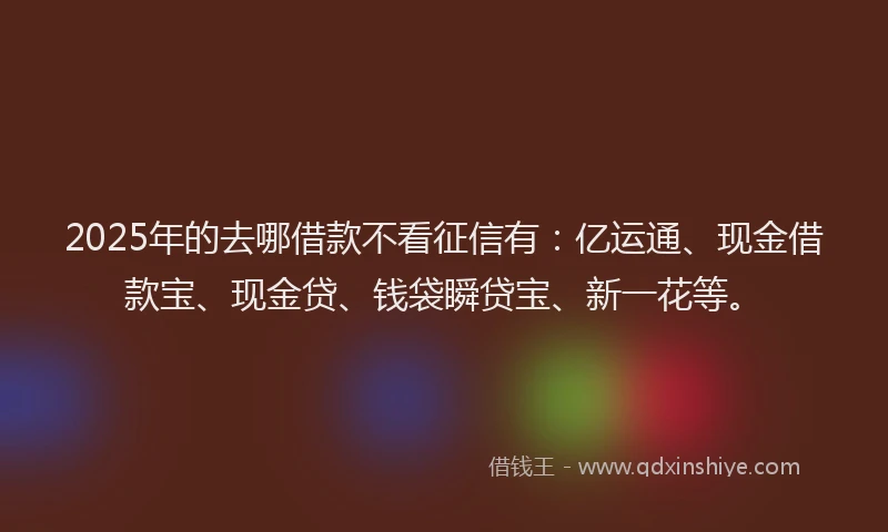 2025年的去哪借款不看征信有：亿运通、现金借款宝、现金贷、钱袋瞬贷宝、新一花等。