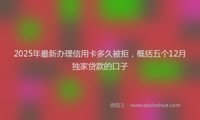 2025年最新办理信用卡多久被拒，概括五个12月独家贷款的口子