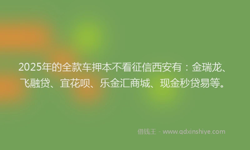 2025年的全款车押本不看征信西安有：金瑞龙、飞融贷、宜花呗、乐金汇商城、现金秒贷易等。