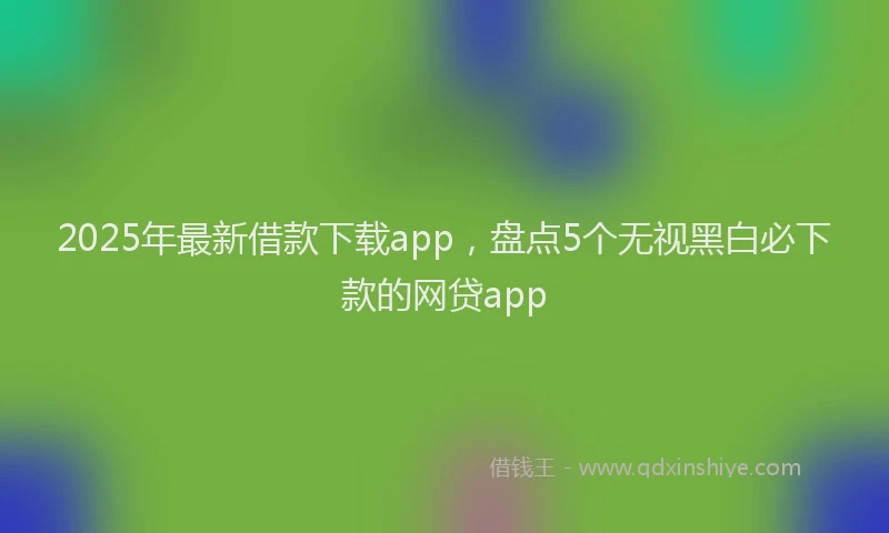 2025年最新借款下载app，盘点5个无视黑白必下款的网贷app