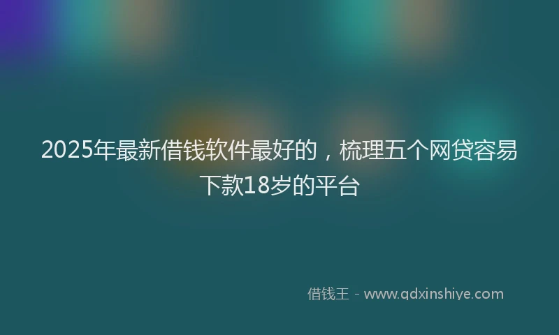 2025年最新借钱软件最好的，梳理五个网贷容易下款18岁的平台
