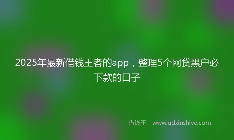 2025年最新借钱王者的app，整理5个网贷黑户必下款的口子