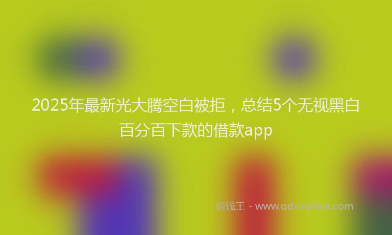 2025年最新光大腾空白被拒，总结5个无视黑白百分百下款的借款app