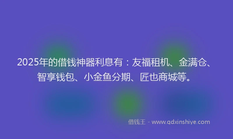 2025年的借钱神器利息有：友福租机、金满仓、智享钱包、小金鱼分期、匠也商城等。