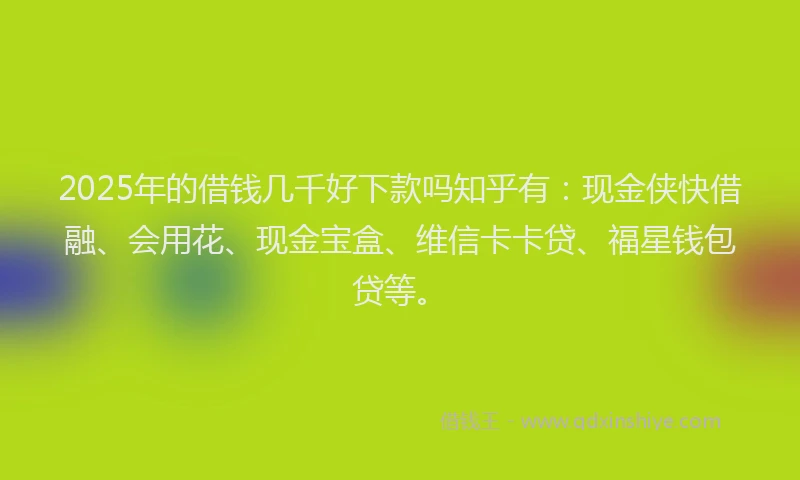 2025年的借钱几千好下款吗知乎有：现金侠快借融、会用花、现金宝盒、维信卡卡贷、福星钱包贷等。