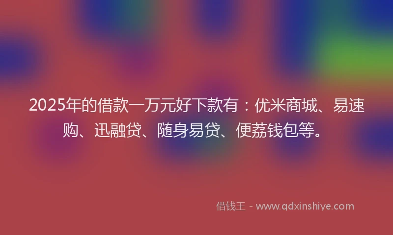2025年的借款一万元好下款有：优米商城、易速购、迅融贷、随身易贷、便荔钱包等。