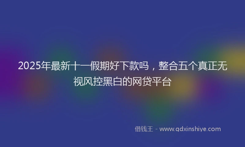 2025年最新十一假期好下款吗，整合五个真正无视风控黑白的网贷平台