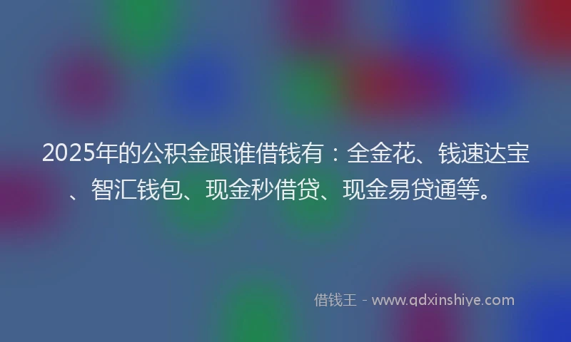 2025年的公积金跟谁借钱有：全金花、钱速达宝、智汇钱包、现金秒借贷、现金易贷通等。