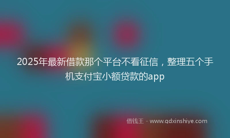 2025年最新借款那个平台不看征信，整理五个手机支付宝小额贷款的app