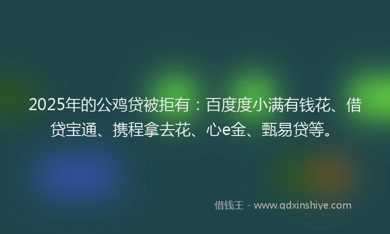 2025年的公鸡贷被拒有：百度度小满有钱花、借贷宝通、携程拿去花、心e金、甄易贷等。
