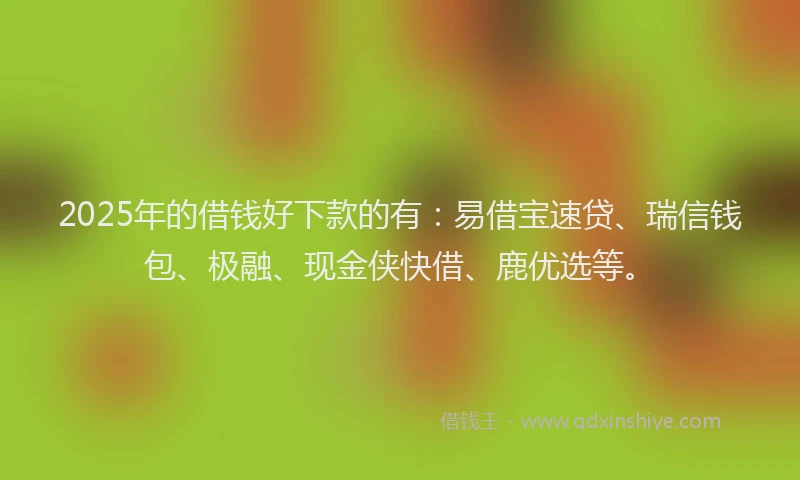 2025年的借钱好下款的有：易借宝速贷、瑞信钱包、极融、现金侠快借、鹿优选等。
