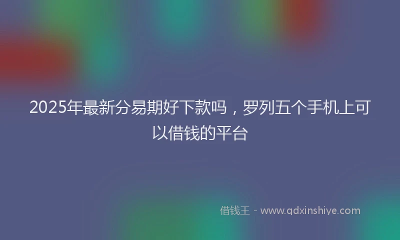 2025年最新分易期好下款吗，罗列五个手机上可以借钱的平台