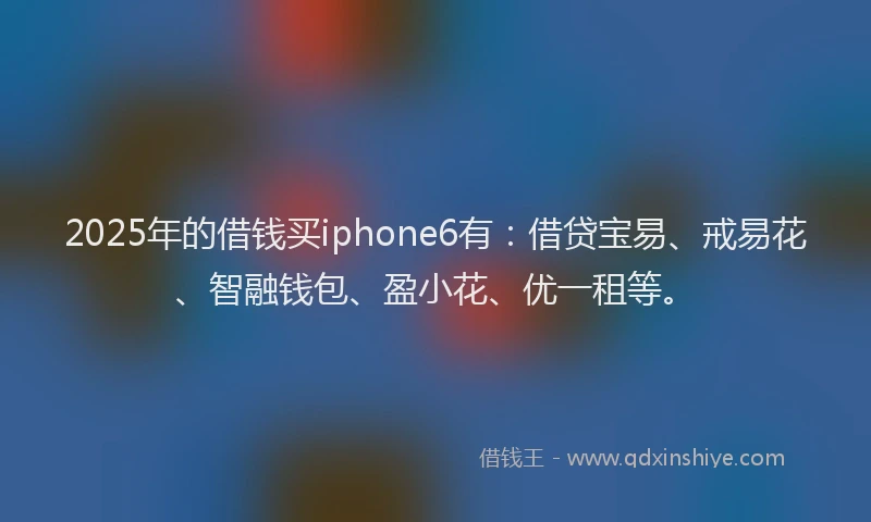 2025年的借钱买iphone6有：借贷宝易、戒易花、智融钱包、盈小花、优一租等。