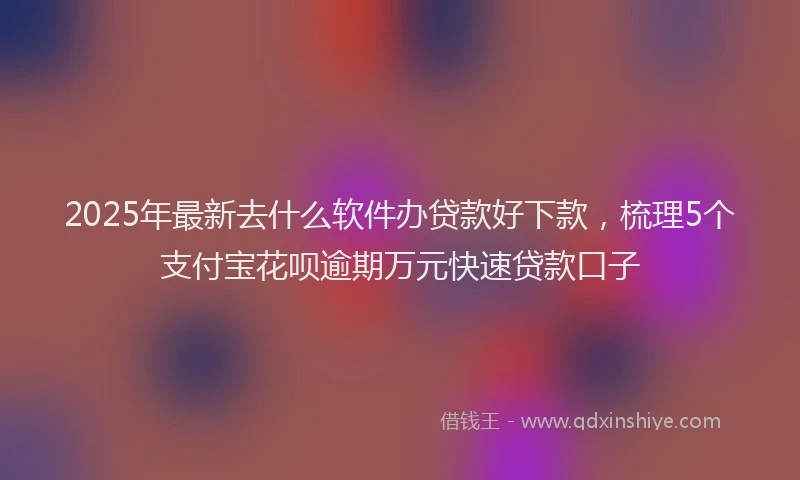 2025年最新去什么软件办贷款好下款，梳理5个支付宝花呗逾期万元快速贷款口子