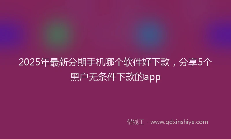 2025年最新分期手机哪个软件好下款，分享5个黑户无条件下款的app