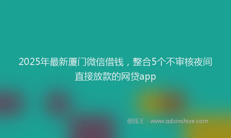 2025年最新厦门微信借钱，整合5个不审核夜间直接放款的网贷app