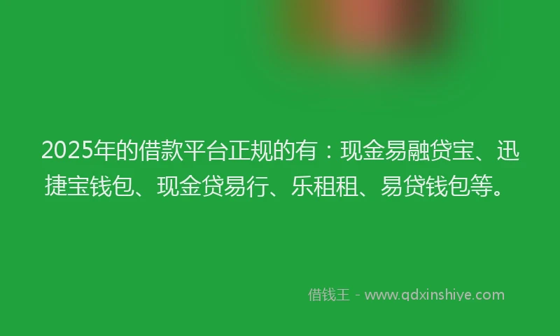2025年的借款平台正规的有：现金易融贷宝、迅捷宝钱包、现金贷易行、乐租租、易贷钱包等。