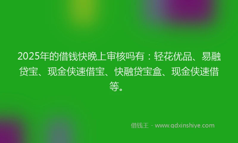 2025年的借钱快晚上审核吗有：轻花优品、易融贷宝、现金侠速借宝、快融贷宝盒、现金侠速借等。