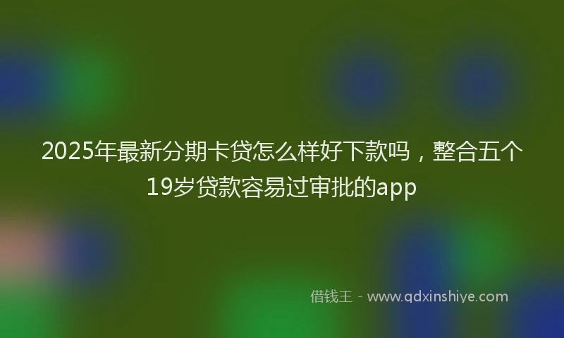 2025年最新分期卡贷怎么样好下款吗，整合五个19岁贷款容易过审批的app