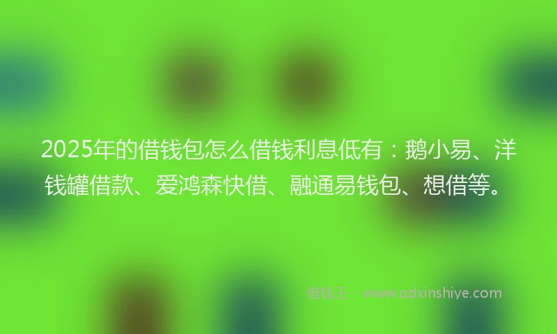 2025年的借钱包怎么借钱利息低有：鹅小易、洋钱罐借款、爱鸿森快借、融通易钱包、想借等。