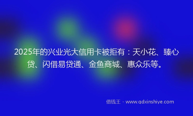 2025年的兴业光大信用卡被拒有：天小花、臻心贷、闪借易贷通、金鱼商城、惠众乐等。