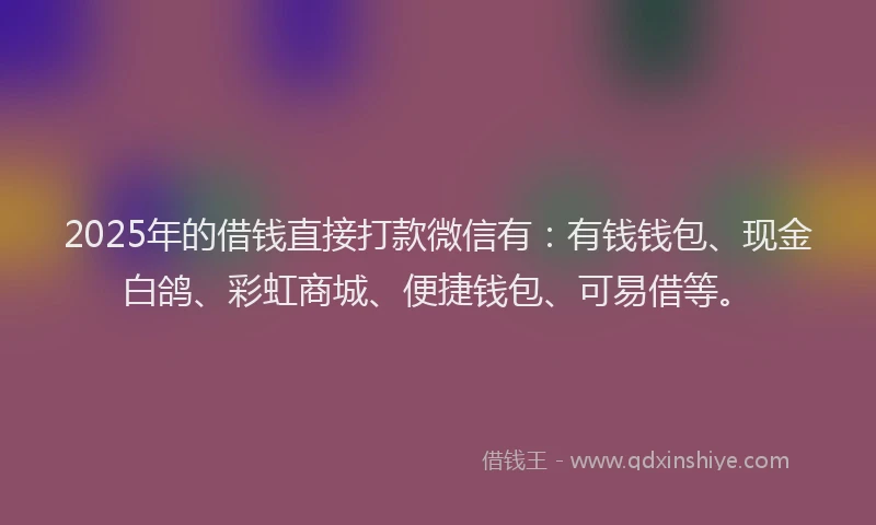 2025年的借钱直接打款微信有：有钱钱包、现金白鸽、彩虹商城、便捷钱包、可易借等。