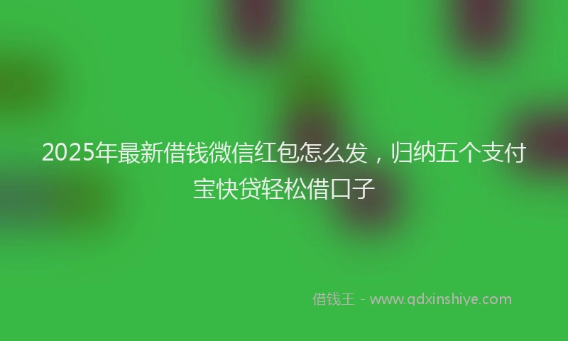 2025年最新借钱微信红包怎么发，归纳五个支付宝快贷轻松借口子