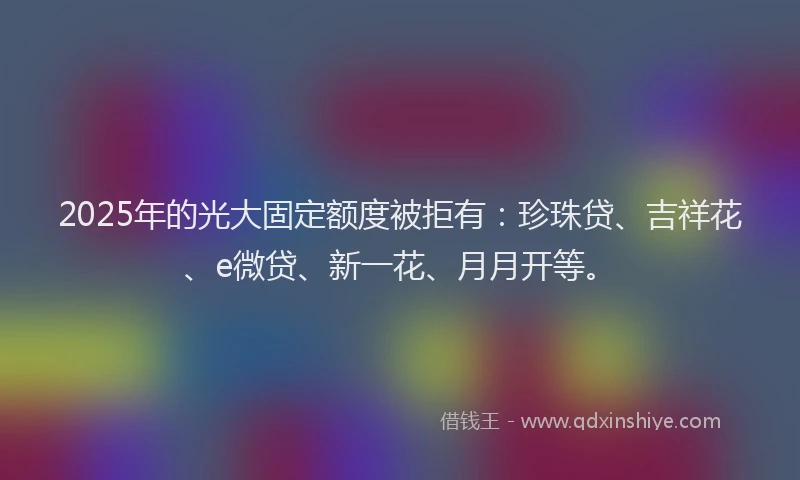 2025年的光大固定额度被拒有：珍珠贷、吉祥花、e微贷、新一花、月月开等。