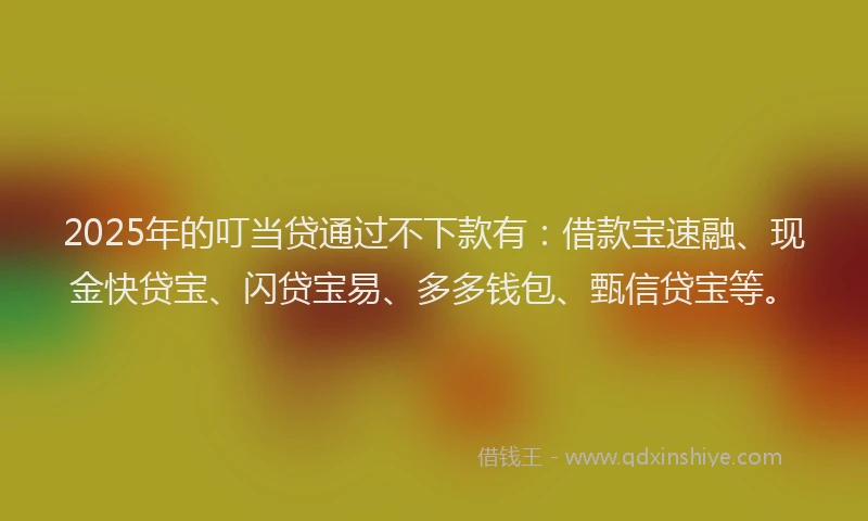 2025年的叮当贷通过不下款有：借款宝速融、现金快贷宝、闪贷宝易、多多钱包、甄信贷宝等。