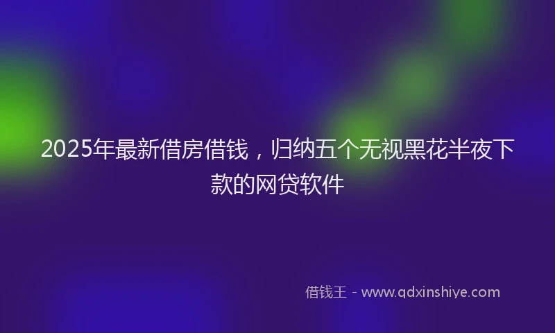 2025年最新借房借钱，归纳五个无视黑花半夜下款的网贷软件