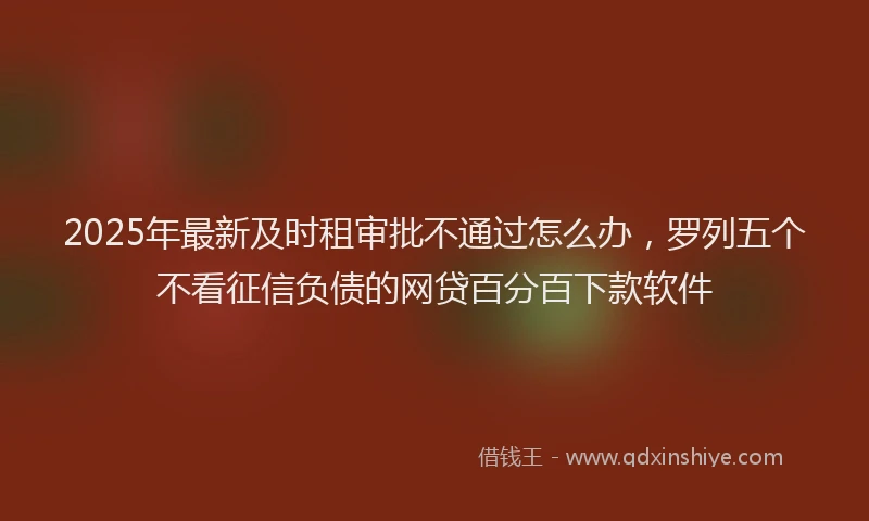 2025年最新及时租审批不通过怎么办，罗列五个不看征信负债的网贷百分百下款软件