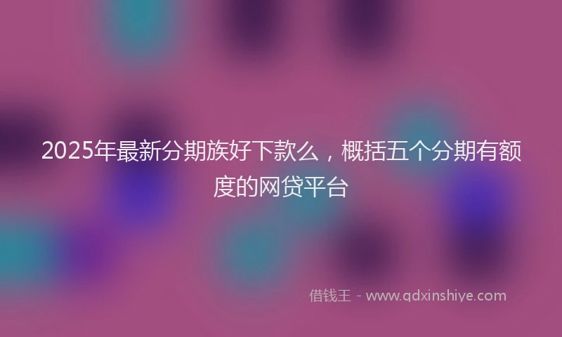 2025年最新分期族好下款么，概括五个分期有额度的网贷平台