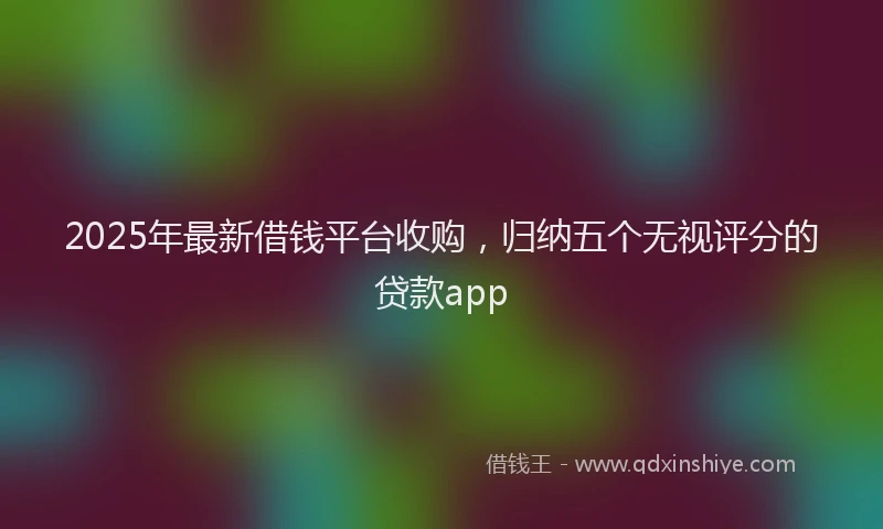 2025年最新借钱平台收购，归纳五个无视评分的贷款app