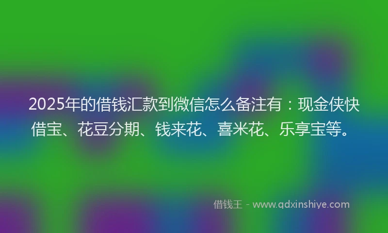 2025年的借钱汇款到微信怎么备注有：现金侠快借宝、花豆分期、钱来花、喜米花、乐享宝等。