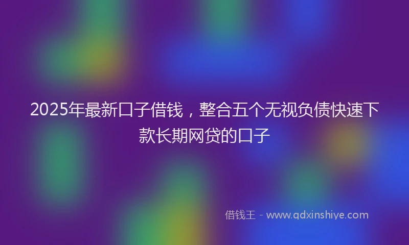 2025年最新口子借钱，整合五个无视负债快速下款长期网贷的口子