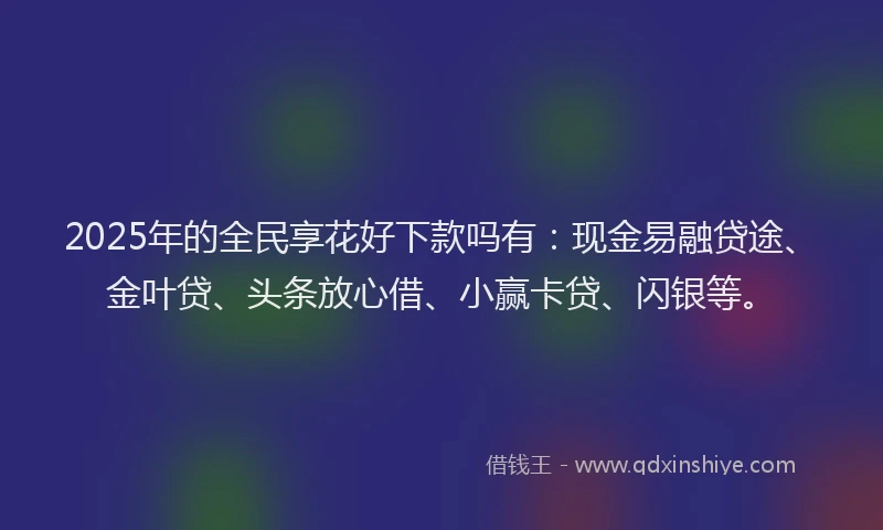 2025年的全民享花好下款吗有：现金易融贷途、金叶贷、头条放心借、小赢卡贷、闪银等。