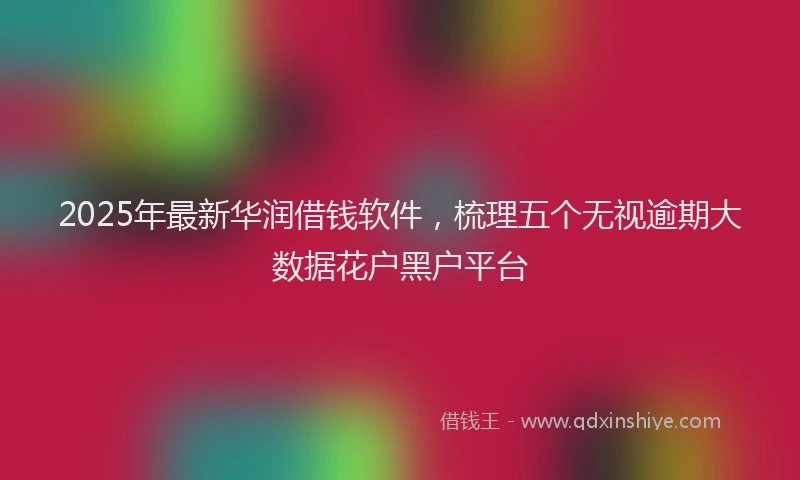 2025年最新华润借钱软件，梳理五个无视逾期大数据花户黑户平台