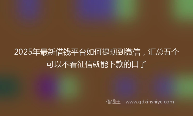 2025年最新借钱平台如何提现到微信，汇总五个可以不看征信就能下款的口子